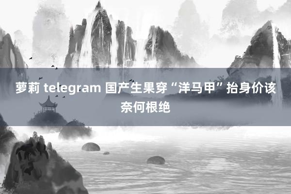 萝莉 telegram 国产生果穿“洋马甲”抬身价该奈何根绝