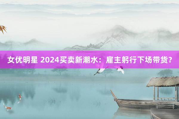 女优明星 2024买卖新潮水：雇主躬行下场带货？