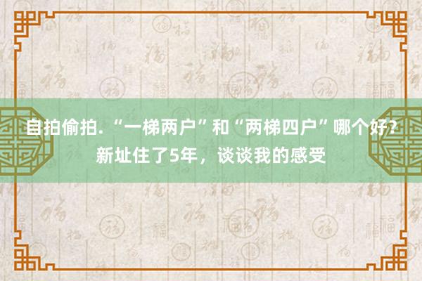 自拍偷拍. “一梯两户”和“两梯四户”哪个好？新址住了5年，谈谈我的感受