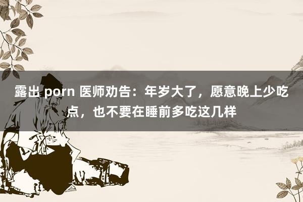 露出 porn 医师劝告：年岁大了，愿意晚上少吃点，也不要在睡前多吃这几样