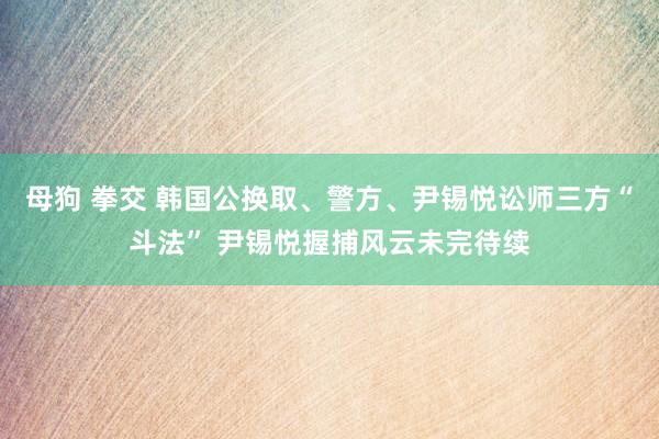 母狗 拳交 韩国公换取、警方、尹锡悦讼师三方“斗法” 尹锡悦握捕风云未完待续