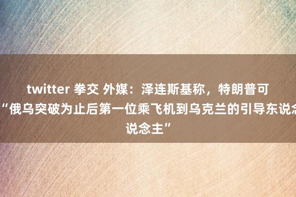 twitter 拳交 外媒：泽连斯基称，特朗普可能是“俄乌突破为止后第一位乘飞机到乌克兰的引导东说念主”
