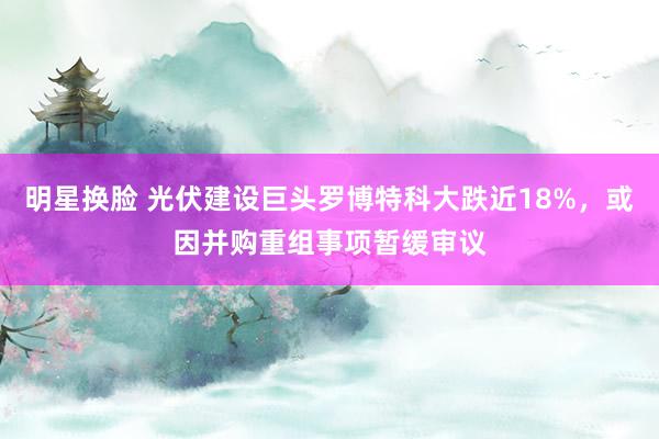 明星换脸 光伏建设巨头罗博特科大跌近18%，或因并购重组事项暂缓审议
