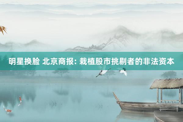 明星换脸 北京商报: 栽植股市挑剔者的非法资本