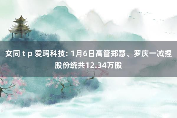 女同 t p 爱玛科技: 1月6日高管郑慧、罗庆一减捏股份统共12.34万股