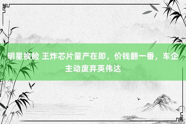 明星换脸 王炸芯片量产在即，价钱翻一番，车企主动废弃英伟达