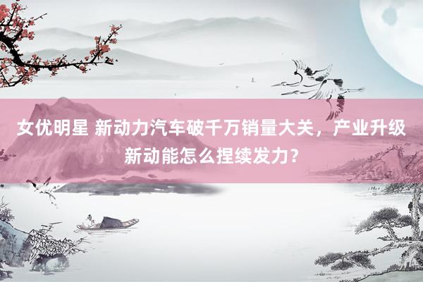 女优明星 新动力汽车破千万销量大关，产业升级新动能怎么捏续发力？