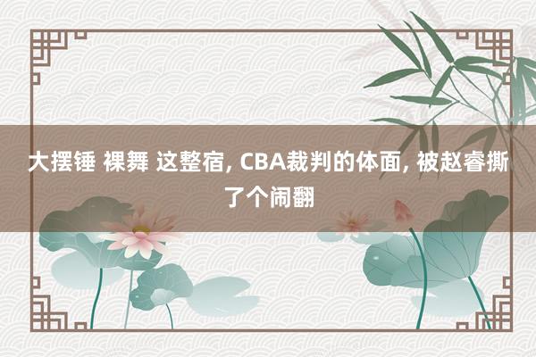大摆锤 裸舞 这整宿， CBA裁判的体面， 被赵睿撕了个闹翻