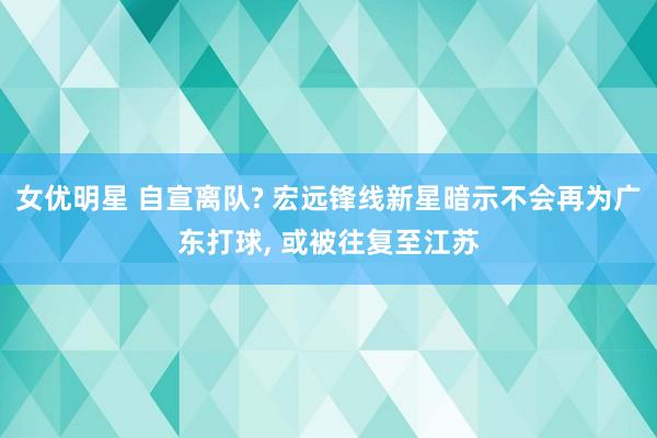 女优明星 自宣离队? 宏远锋线新星暗示不会再为广东打球， 或被往复至江苏
