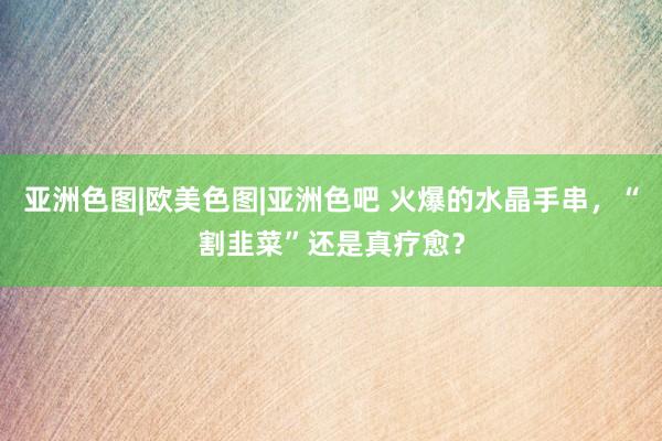 亚洲色图|欧美色图|亚洲色吧 火爆的水晶手串，“割韭菜”还是真疗愈？