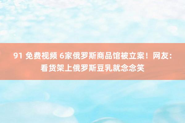 91 免费视频 6家俄罗斯商品馆被立案！网友：看货架上俄罗斯豆乳就念念笑
