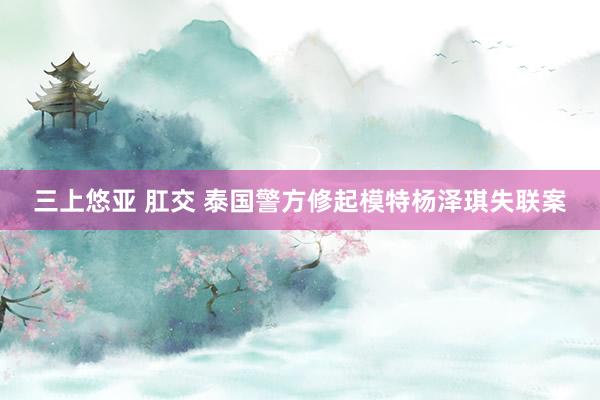 三上悠亚 肛交 泰国警方修起模特杨泽琪失联案