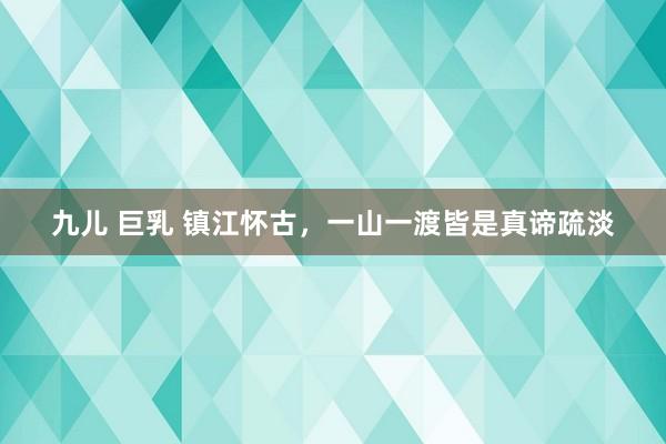 九儿 巨乳 镇江怀古，一山一渡皆是真谛疏淡