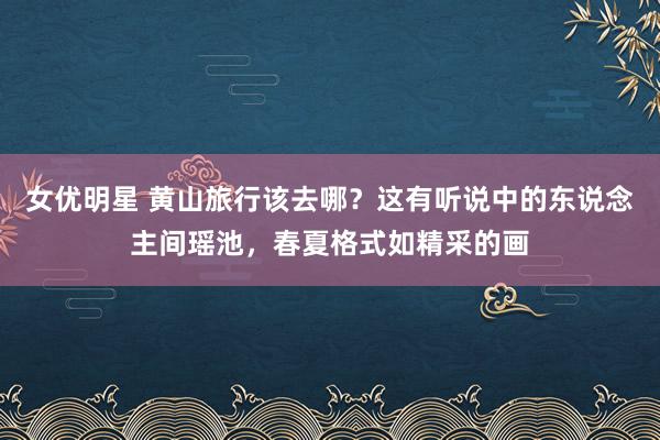 女优明星 黄山旅行该去哪？这有听说中的东说念主间瑶池，春夏格式如精采的画