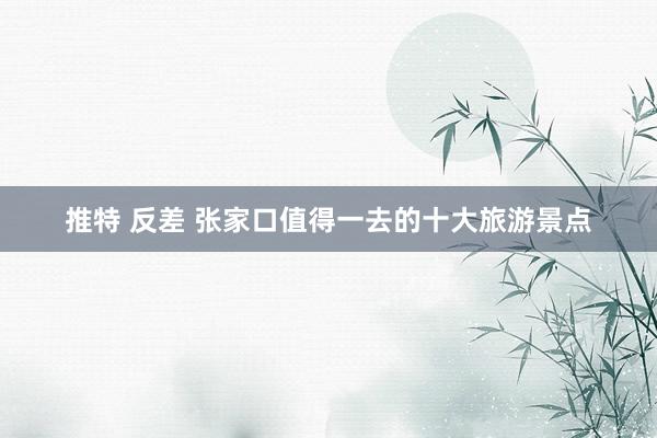 推特 反差 张家口值得一去的十大旅游景点
