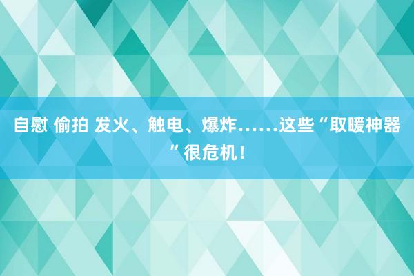 自慰 偷拍 发火、触电、爆炸……这些“取暖神器”很危机！