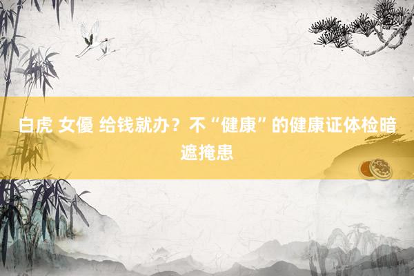 白虎 女優 给钱就办？不“健康”的健康证体检暗遮掩患