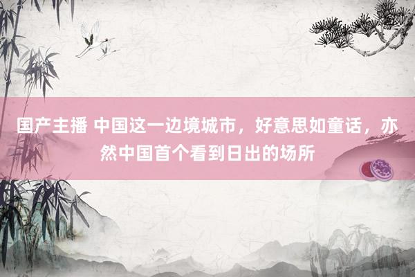 国产主播 中国这一边境城市，好意思如童话，亦然中国首个看到日出的场所