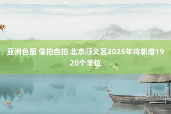 亚洲色图 偷拍自拍 北京顺义区2025年将新增1920个学位