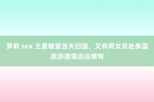 萝莉 sex 王星瞻望当天归国，又有两女孩赴泰国旅游遭强运往缅甸