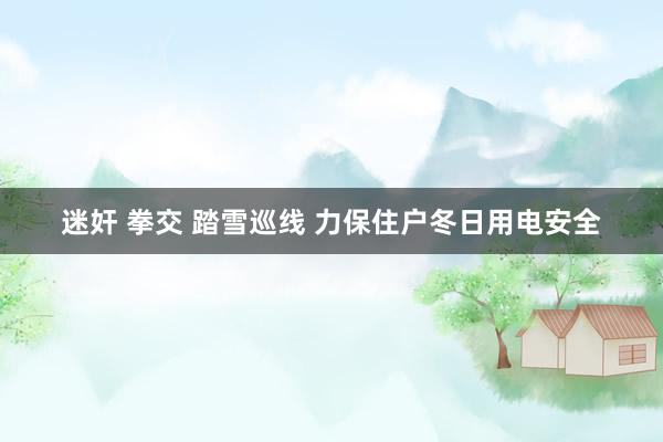 迷奸 拳交 踏雪巡线 力保住户冬日用电安全