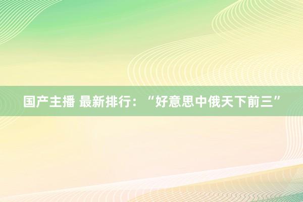 国产主播 最新排行：“好意思中俄天下前三”