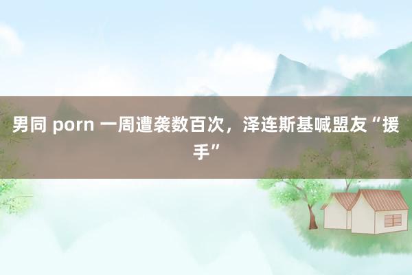 男同 porn 一周遭袭数百次，泽连斯基喊盟友“援手”
