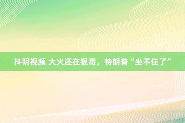 抖阴视频 大火还在狠毒,特朗普“坐不住了”