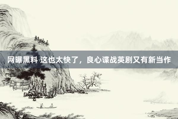网曝黑料 这也太快了，良心谍战英剧又有新当作