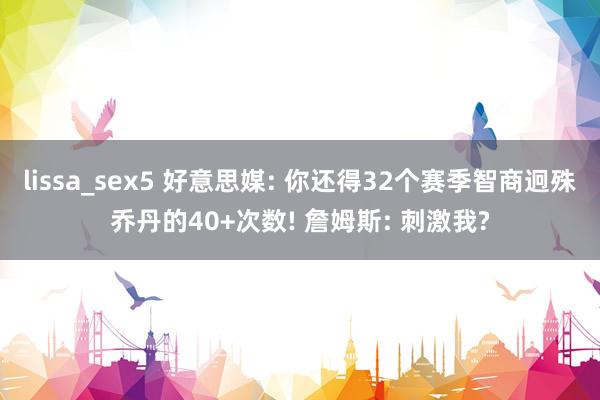 lissa_sex5 好意思媒: 你还得32个赛季智商迥殊乔丹的40+次数! 詹姆斯: 刺激我?