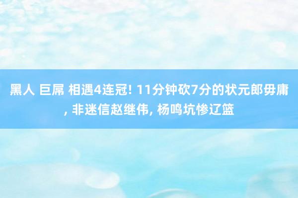 黑人 巨屌 相遇4连冠! 11分钟砍7分的状元郎毋庸， 非迷信赵继伟， 杨鸣坑惨辽篮