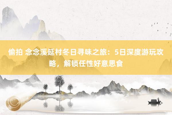 偷拍 念念溪延村冬日寻味之旅：5日深度游玩攻略，解锁任性好意思食