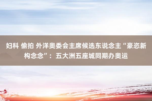 妇科 偷拍 外洋奥委会主席候选东说念主“豪恣新构念念”：五大洲五座城同期办奥运