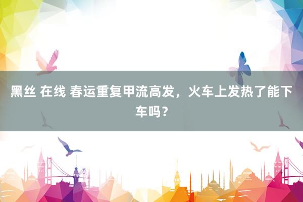 黑丝 在线 春运重复甲流高发，火车上发热了能下车吗？