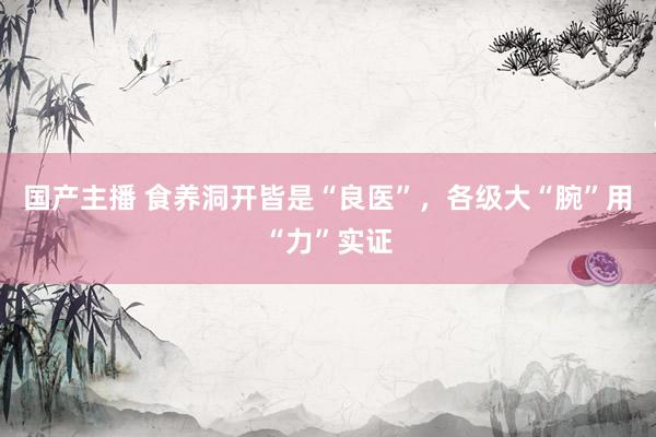 国产主播 食养洞开皆是“良医”，各级大“腕”用“力”实证