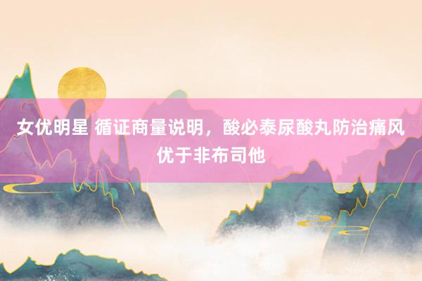 女优明星 循证商量说明，酸必泰尿酸丸防治痛风优于非布司他