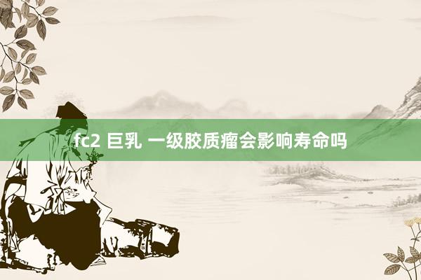 fc2 巨乳 一级胶质瘤会影响寿命吗