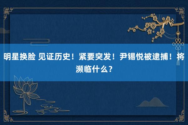 明星换脸 见证历史！紧要突发！尹锡悦被逮捕！将濒临什么？