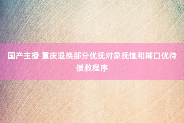 国产主播 重庆退换部分优抚对象抚恤和糊口优待援救程序