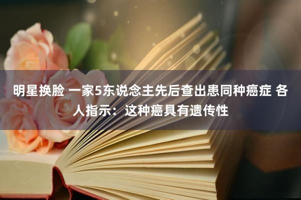 明星换脸 一家5东说念主先后查出患同种癌症 各人指示：这种癌具有遗传性