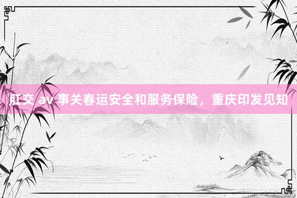 肛交 av 事关春运安全和服务保险，重庆印发见知