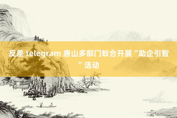 反差 telegram 唐山多部门蚁合开展“助企引智”活动
