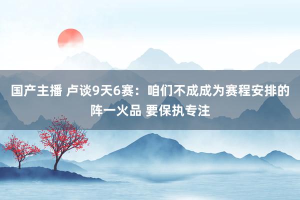 国产主播 卢谈9天6赛：咱们不成成为赛程安排的阵一火品 要保执专注