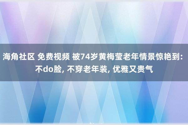 海角社区 免费视频 被74岁黄梅莹老年情景惊艳到: 不do脸， 不穿老年装， 优雅又贵气