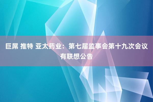 巨屌 推特 亚太药业：第七届监事会第十九次会议有联想公告