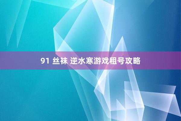 91 丝袜 逆水寒游戏租号攻略