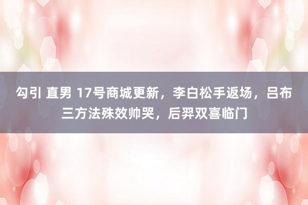 勾引 直男 17号商城更新，李白松手返场，吕布三方法殊效帅哭，后羿双喜临门