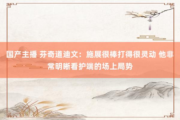 国产主播 芬奇道迪文：施展很棒打得很灵动 他非常明晰看护端的场上局势