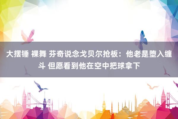 大摆锤 裸舞 芬奇说念戈贝尔抢板：他老是堕入缠斗 但愿看到他在空中把球拿下