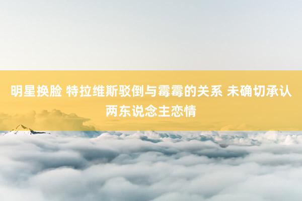 明星换脸 特拉维斯驳倒与霉霉的关系 未确切承认两东说念主恋情